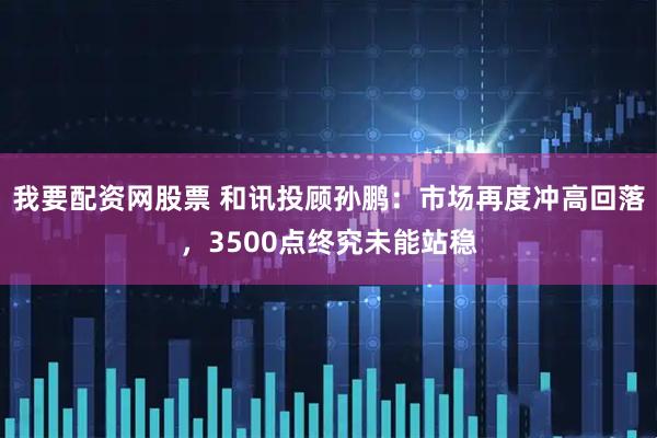 我要配资网股票 和讯投顾孙鹏：市场再度冲高回落，3500点终究未能站稳