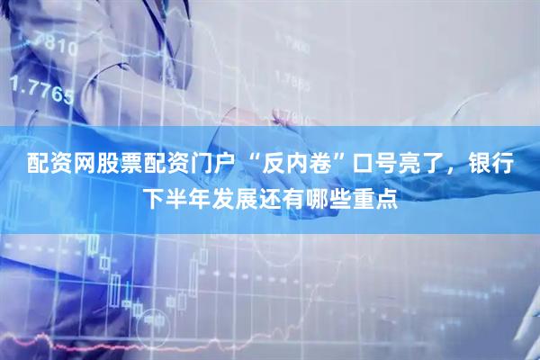 配资网股票配资门户 “反内卷”口号亮了，银行下半年发展还有哪些重点
