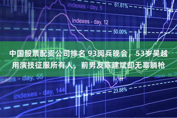 中国股票配资公司排名 93阅兵晚会，53岁吴越用演技征服所有人，前男友陈建斌却无辜躺枪