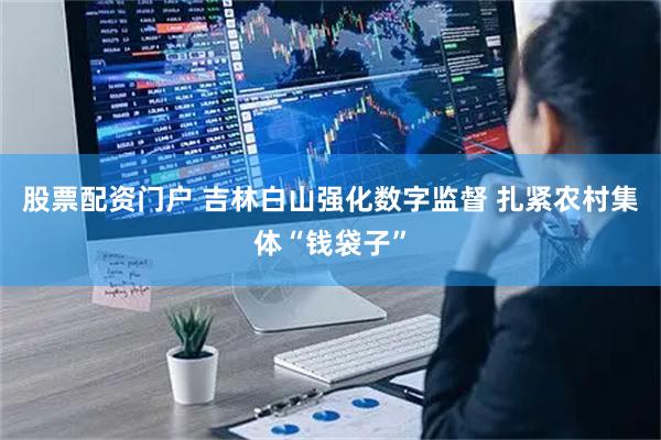 股票配资门户 吉林白山强化数字监督 扎紧农村集体“钱袋子”