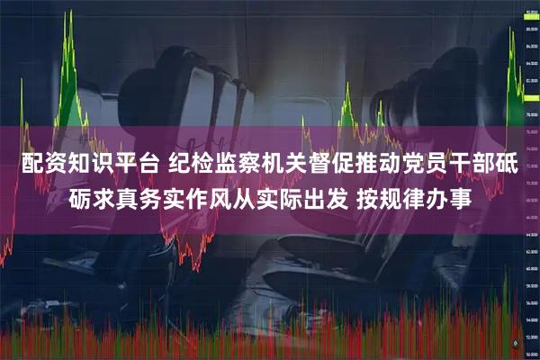 配资知识平台 纪检监察机关督促推动党员干部砥砺求真务实作风从实际出发 按规律办事
